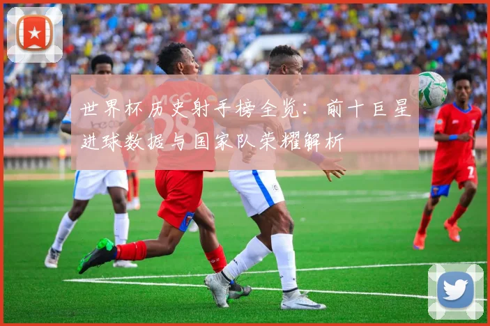世界杯历史射手榜全览：前十巨星进球数据与国家队荣耀解析