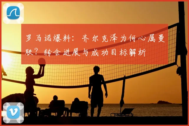 罗马诺爆料：齐尔克泽为何心属曼联？转会进展与成功目标解析