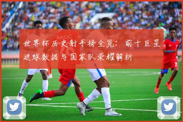 世界杯历史射手榜全览：前十巨星进球数据与国家队荣耀解析